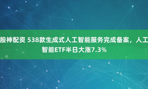 股神配资 538款生成式人工智能服务完成备案，人工智能ETF半日大涨7.3%