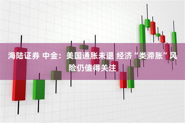 海陆证券 中金：美国通胀未退 经济“类滞胀”风险仍值得关注