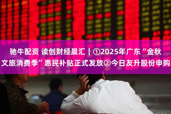 驰牛配资 读创财经晨汇｜①2025年广东“金秋文旅消费季”惠民补贴正式发放②今日友升股份申购