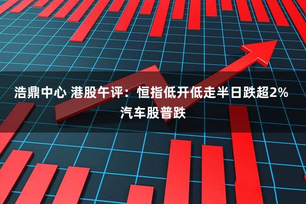 浩鼎中心 港股午评:恒指低开低走半日跌超2% 汽车股普跌
