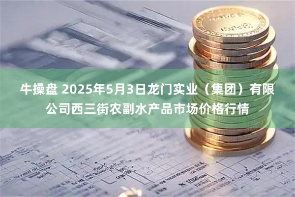 牛操盘 2025年5月3日龙门实业(集团)有限公司西三街农副水产品市场价格行情