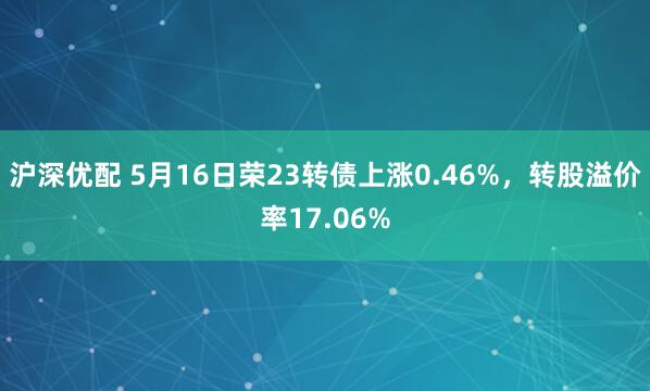 沪深优配 5月16日荣23转债上涨0.46%，转股溢价率17.06%