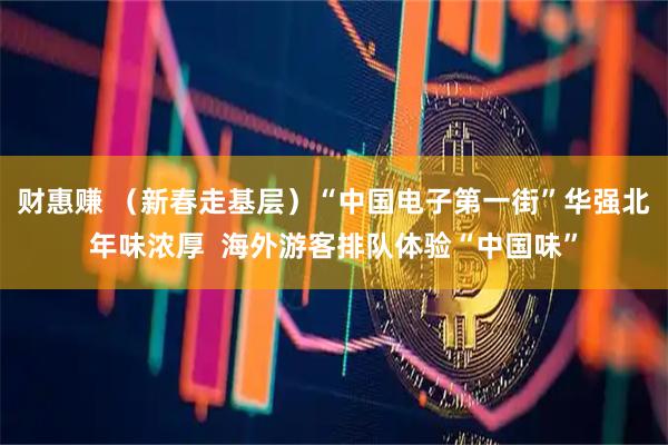 财惠赚 （新春走基层）“中国电子第一街”华强北年味浓厚  海外游客排队体验“中国味”