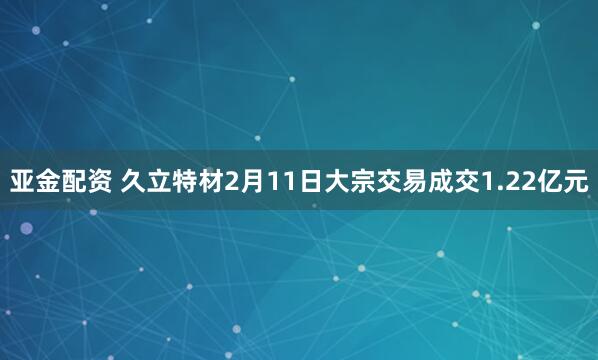 亚金配资 久立特材2月11日大宗交易成交1.22亿元