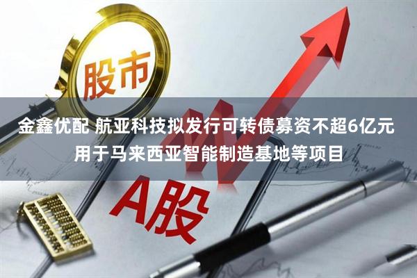 金鑫优配 航亚科技拟发行可转债募资不超6亿元 用于马来西亚智能制造基地等项目