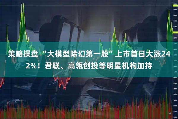 策略操盘 “大模型除幻第一股”上市首日大涨242%！君联、高瓴创投等明星机构加持