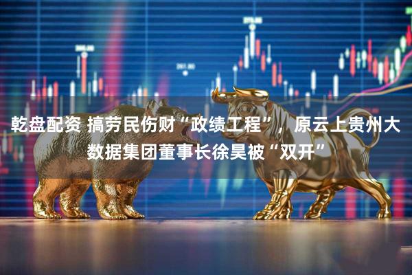 乾盘配资 搞劳民伤财“政绩工程”，原云上贵州大数据集团董事长徐昊被“双开”