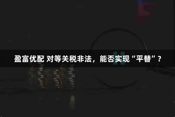 盈富优配 对等关税非法,能否实现“平替”?