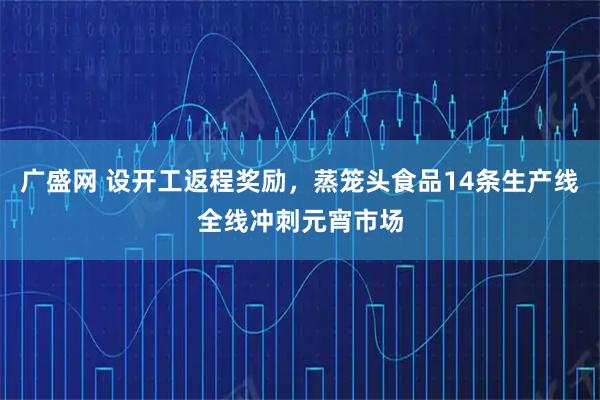 广盛网 设开工返程奖励,蒸笼头食品14条生产线全线冲刺元宵市场
