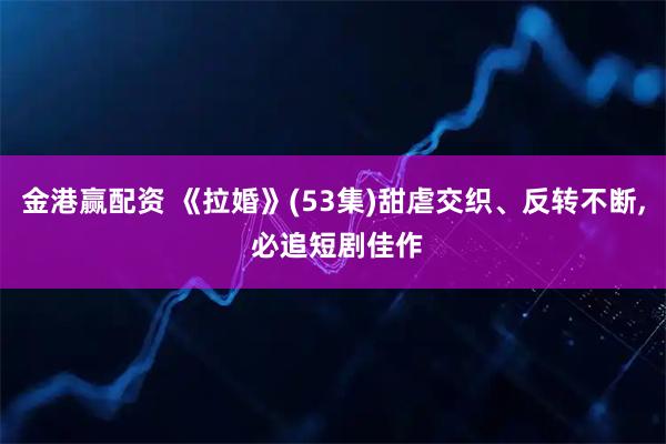 金港赢配资 《拉婚》(53集)甜虐交织、反转不断, 必追短剧佳作