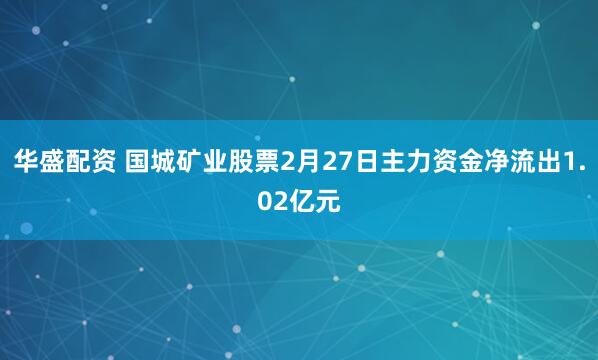 华盛配资 国城矿业股票2月27日主力资金净流出1.02亿元