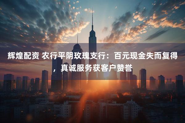 辉煌配资 农行平阴玫瑰支行:百元现金失而复得,真诚服务获客户赞誉