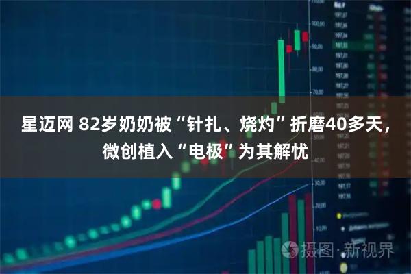 星迈网 82岁奶奶被“针扎、烧灼”折磨40多天，微创植入“电极”为其解忧