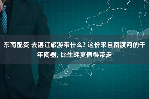 东南配资 去湛江旅游带什么? 这份来自南渡河的千年陶器, 比生蚝更值得带走