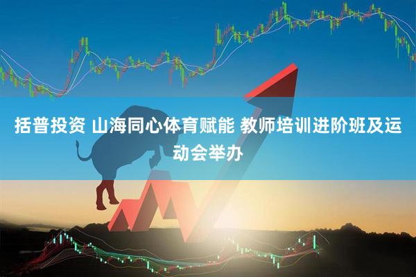 括普投资 山海同心体育赋能 教师培训进阶班及运动会举办